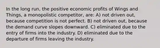 In the long run, the positive economic profits of Wings and Things, a monopolistic competitor, are: A) not driven out, because competition is not perfect. B) not driven out, because the demand curve slopes downward. C) eliminated due to the entry of firms into the industry. D) eliminated due to the departure of firms leaving the industry.