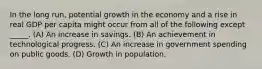 In the long run, potential growth in the economy and a rise in real GDP per capita might occur from all of the following except _____. (A) An increase in savings. (B) An achievement in technological progress. (C) An increase in government spending on public goods. (D) Growth in population.