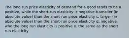 The long run price elasticity of demand for a good tends to be a. positive, while the short-run elasticity is negative b.smaller (in absolute value) than the short-run price elasticity c. larger (in absolute value) than the short-run price elasticity d. negative, who the long run elasticity is positive e. the same as the short run elasticity