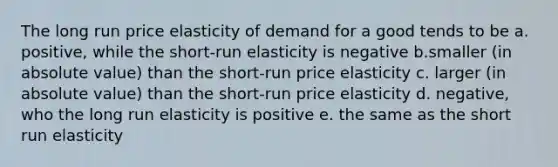 The long run price elasticity of demand for a good tends to be a. positive, while the short-run elasticity is negative b.smaller (in absolute value) than the short-run price elasticity c. larger (in absolute value) than the short-run price elasticity d. negative, who the long run elasticity is positive e. the same as the short run elasticity