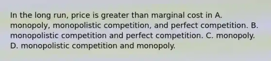 In the long run, price is greater than marginal cost in A. monopoly, monopolistic competition, and perfect competition. B. monopolistic competition and perfect competition. C. monopoly. D. monopolistic competition and monopoly.