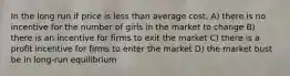 In the long run if price is less than average cost, A) there is no incentive for the number of girls in the market to change B) there is an incentive for firms to exit the market C) there is a profit incentive for firms to enter the market D) the market bust be in long-run equilibrium