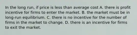 In the long run, if price is <a href='https://www.questionai.com/knowledge/k7BtlYpAMX-less-than' class='anchor-knowledge'>less than</a> average cost A. there is profit incentive for firms to enter the market. B. the market must be in long-run equilibrium. C. there is no incentive for the number of firms in the market to change. D. there is an incentive for firms to exit the market.