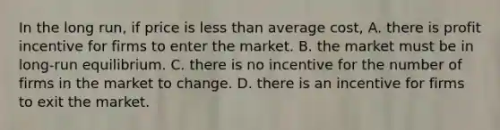 In the long run, if price is less than average cost, A. there is profit incentive for firms to enter the market. B. the market must be in long-run equilibrium. C. there is no incentive for the number of firms in the market to change. D. there is an incentive for firms to exit the market.