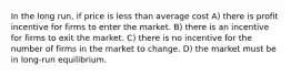 In the long run, if price is less than average cost A) there is profit incentive for firms to enter the market. B) there is an incentive for firms to exit the market. C) there is no incentive for the number of firms in the market to change. D) the market must be in long-run equilibrium.