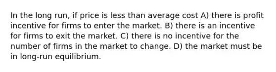 In the long run, if price is <a href='https://www.questionai.com/knowledge/k7BtlYpAMX-less-than' class='anchor-knowledge'>less than</a> average cost A) there is profit incentive for firms to enter the market. B) there is an incentive for firms to exit the market. C) there is no incentive for the number of firms in the market to change. D) the market must be in long-run equilibrium.