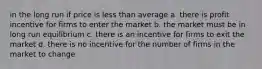 in the long run if price is less than average a. there is profit incentive for firms to enter the market b. the market must be in long run equilibrium c. there is an incentive for firms to exit the market d. there is no incentive for the number of firms in the market to change