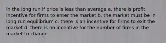 in the long run if price is less than average a. there is profit incentive for firms to enter the market b. the market must be in long run equilibrium c. there is an incentive for firms to exit the market d. there is no incentive for the number of firms in the market to change