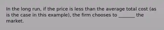 In the long run, if the price is less than the average total cost (as is the case in this example), the firm chooses to _______ the market.