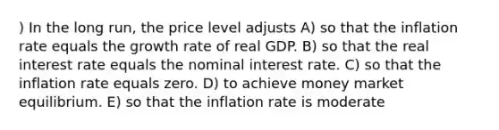 ) In the long run, the price level adjusts A) so that the inflation rate equals the growth rate of real GDP. B) so that the real interest rate equals the nominal interest rate. C) so that the inflation rate equals zero. D) to achieve money market equilibrium. E) so that the inflation rate is moderate