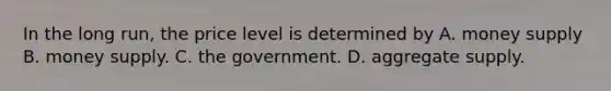 In the long run, the price level is determined by A. money supply B. money supply. C. the government. D. aggregate supply.