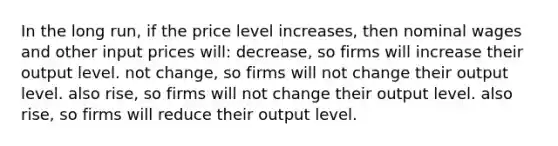 In the long run, if the price level increases, then nominal wages and other input prices will: decrease, so firms will increase their output level. not change, so firms will not change their output level. also rise, so firms will not change their output level. also rise, so firms will reduce their output level.