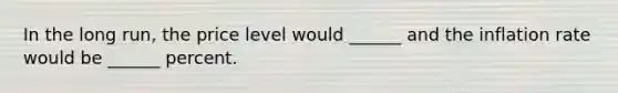 In the long​ run, the price level would​ ______ and the inflation rate would be​ ______ percent.