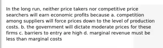 In the long run, neither price takers nor competitive price searchers will earn economic profits because a. competition among suppliers will force prices down to the level of production costs. b. the government will dictate moderate prices for these firms c. barriers to entry are high d. marginal revenue must be less than marginal costs