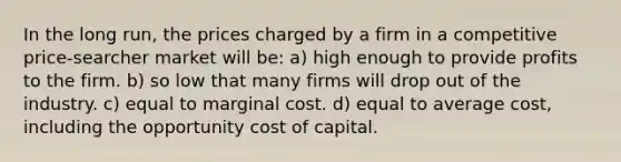 In the long run, the prices charged by a firm in a competitive price-searcher market will be: a) high enough to provide profits to the firm. b) so low that many firms will drop out of the industry. c) equal to marginal cost. d) equal to average cost, including the opportunity cost of capital.