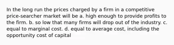 In the long run the prices charged by a firm in a competitive price-searcher market will be a. high enough to provide profits to the firm. b. so low that many firms will drop out of the industry. c. equal to marginal cost. d. equal to average cost, including the opportunity cost of capital