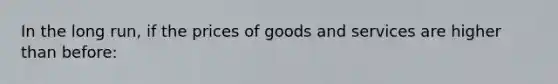 In the long run, if the prices of goods and services are higher than before: