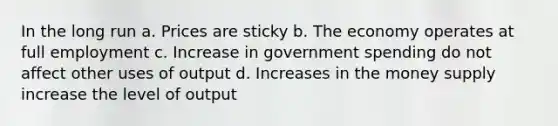 In the long run a. Prices are sticky b. The economy operates at full employment c. Increase in government spending do not affect other uses of output d. Increases in the money supply increase the level of output