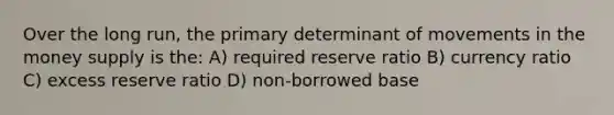 Over the long run, the primary determinant of movements in the money supply is the: A) required reserve ratio B) currency ratio C) excess reserve ratio D) non-borrowed base