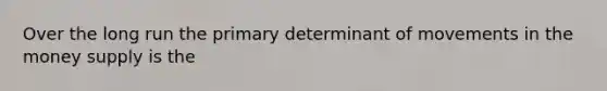 Over the long run the primary determinant of movements in the money supply is the