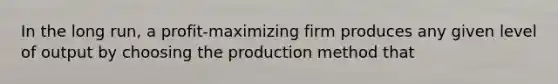 In the long run, a profit-maximizing firm produces any given level of output by choosing the production method that