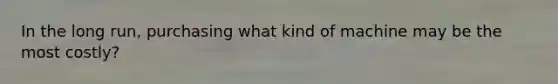 In the long run, purchasing what kind of machine may be the most costly?