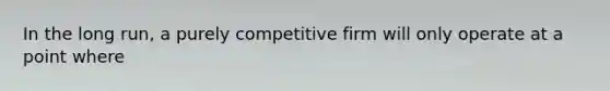 In the long run, a purely competitive firm will only operate at a point where