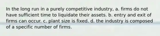 In the long run in a purely competitive industry, a. firms do not have sufficient time to liquidate their assets. b. entry and exit of firms can occur. c. plant size is fixed. d. the industry is composed of a specific number of firms.