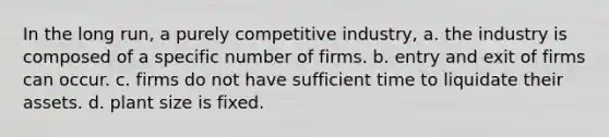 In the long run, a purely competitive industry, a. the industry is composed of a specific number of firms. b. entry and exit of firms can occur. c. firms do not have sufficient time to liquidate their assets. d. plant size is fixed.