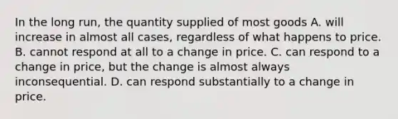 In the long run, the quantity supplied of most goods A. will increase in almost all cases, regardless of what happens to price. B. cannot respond at all to a change in price. C. can respond to a change in price, but the change is almost always inconsequential. D. can respond substantially to a change in price.