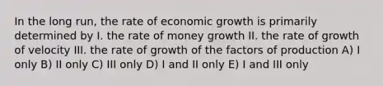 In the long run, the rate of economic growth is primarily determined by I. the rate of money growth II. the rate of growth of velocity III. the rate of growth of the factors of production A) I only B) II only C) III only D) I and II only E) I and III only