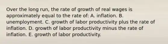 Over the long run, the rate of growth of real wages is approximately equal to the rate of: A. inflation. B. unemployment. C. growth of labor productivity plus the rate of inflation. D. growth of labor productivity minus the rate of inflation. E. growth of labor productivity.