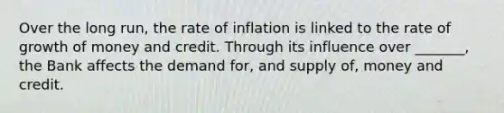 Over the long run, the rate of inflation is linked to the rate of growth of money and credit. Through its influence over _______, the Bank affects the demand for, and supply of, money and credit.