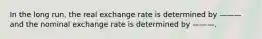 In the long run, the real exchange rate is determined by ——— and the nominal exchange rate is determined by ———.