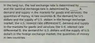 In the long​ run, the real exchange rate is determined by​ ______ and the nominal exchange rate is determined by​ ______. A. demand and supply in the markets for goods and​ services; the quantities of money in two countries B. the demand for U.S. dollars and the supply of U.S. dollars in the foreign exchange​ market; the U.S. interest rate differential C. demand and supply in the markets for goods and​ services; the U.S. interest rate differential D. the demand for U.S. dollars and the supply of U.S. dollars in the foreign exchange​ market; the quantities of money in two countries