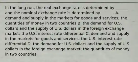 In the long​ run, the real exchange rate is determined by​ ______ and the nominal exchange rate is determined by​ ______. A. demand and supply in the markets for goods and​ services; the quantities of money in two countries B. the demand for U.S. dollars and the supply of U.S. dollars in the foreign exchange​ market; the U.S. interest rate differential C. demand and supply in the markets for goods and​ services; the U.S. interest rate differential D. the demand for U.S. dollars and the supply of U.S. dollars in the foreign exchange​ market; the quantities of money in two countries