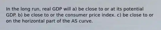 In the long run, real GDP will a) be close to or at its potential GDP. b) be close to or the consumer price index. c) be close to or on the horizontal part of the AS curve.