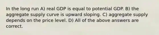 In the long run A) real GDP is equal to potential GDP. B) the aggregate supply curve is upward sloping. C) aggregate supply depends on the price level. D) All of the above answers are correct.