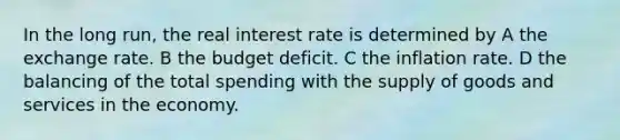 In the long run, the real interest rate is determined by A the exchange rate. B the budget deficit. C the inflation rate. D the balancing of the total spending with the supply of goods and services in the economy.