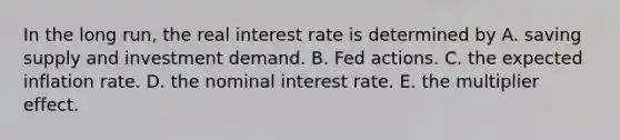 In the long run, the real interest rate is determined by A. saving supply and investment demand. B. Fed actions. C. the expected inflation rate. D. the nominal interest rate. E. the multiplier effect.