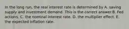 In the long​ run, the real interest rate is determined by A. saving supply and investment demand. This is the correct answer.B. Fed actions. C. the nominal interest rate. D. the multiplier effect. E. the expected inflation rate.