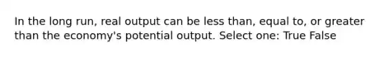 In the long run, real output can be less than, equal to, or greater than the economy's potential output. Select one: True False