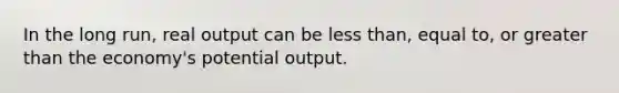 In the long run, real output can be less than, equal to, or greater than the economy's potential output.