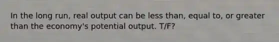 In the long run, real output can be less than, equal to, or greater than the economy's potential output. T/F?