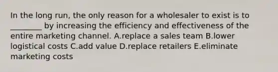 In the long​ run, the only reason for a wholesaler to exist is to​ ________ by increasing the efficiency and effectiveness of the entire marketing channel. A.replace a sales team B.lower logistical costs C.add value D.replace retailers E.eliminate marketing costs