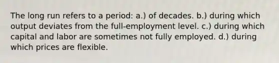 The long run refers to a period: a.) of decades. b.) during which output deviates from the full-employment level. c.) during which capital and labor are sometimes not fully employed. d.) during which prices are flexible.