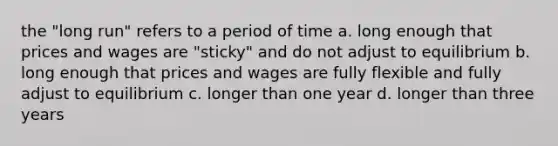 the "long run" refers to a period of time a. long enough that prices and wages are "sticky" and do not adjust to equilibrium b. long enough that prices and wages are fully flexible and fully adjust to equilibrium c. longer than one year d. longer than three years