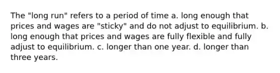 The "long run" refers to a period of time a. long enough that prices and wages are "sticky" and do not adjust to equilibrium. b. long enough that prices and wages are fully flexible and fully adjust to equilibrium. c. longer than one year. d. longer than three years.