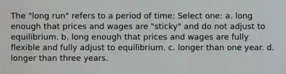 The "long run" refers to a period of time: Select one: a. long enough that prices and wages are "sticky" and do not adjust to equilibrium. b. long enough that prices and wages are fully flexible and fully adjust to equilibrium. c. longer than one year. d. longer than three years.