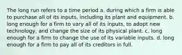 The long run refers to a time period a. during which a firm is able to purchase all of its inputs, including its plant and equipment. b. long enough for a firm to vary all of its inputs, to adopt new technology, and change the size of its physical plant. c. long enough for a firm to change the use of its variable inputs. d. long enough for a firm to pay all of its creditors in full.